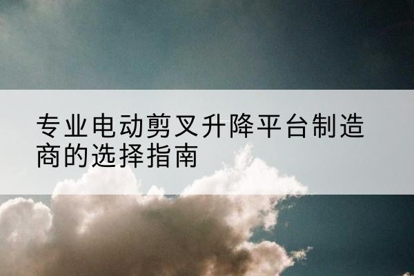弋江电动剪叉升降平台厂家-专业电动剪叉升降平台制造商的选择指南