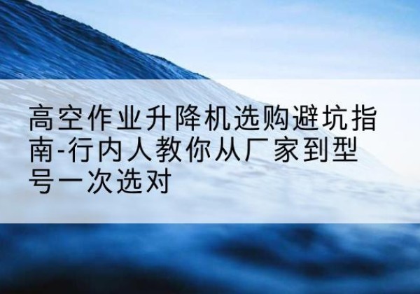 弋江升降平台厂家-高空作业升降机选购避坑指南-行内人教你从厂家到型号一次选对