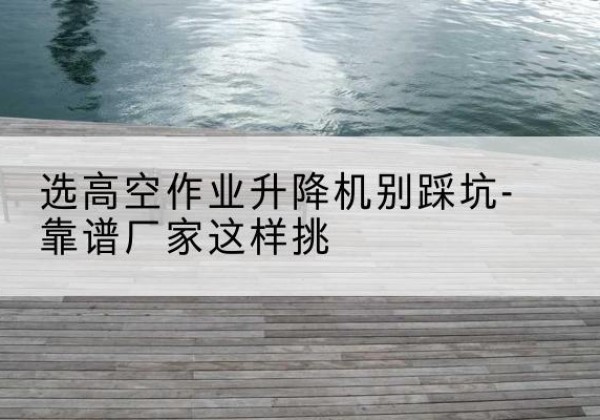 弋江剪叉式升降机厂家-选高空作业升降机别踩坑-靠谱厂家这样挑