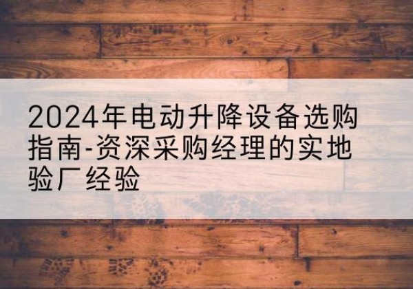 弋江电动剪叉升降平台厂家-2024年电动升降设备选购指南-资深采购经理的实地验厂经验