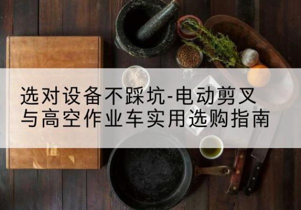 弋江电动剪叉升降平台怎么选-选对设备不踩坑-电动剪叉与高空作业车实用选购指南