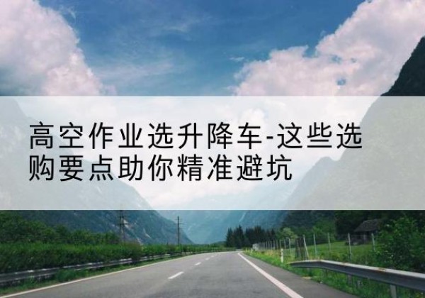 弋江升降车厂家-高空作业选升降车-这些选购要点助你*避坑