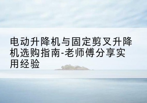 弋江电动升降机怎么选-电动升降机与固定剪叉升降机选购指南-老师傅分享实用经验