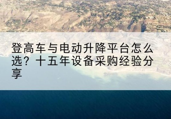 弋江登高车厂家厂家-登高车与电动升降平台怎么选？十五年设备采购经验分享