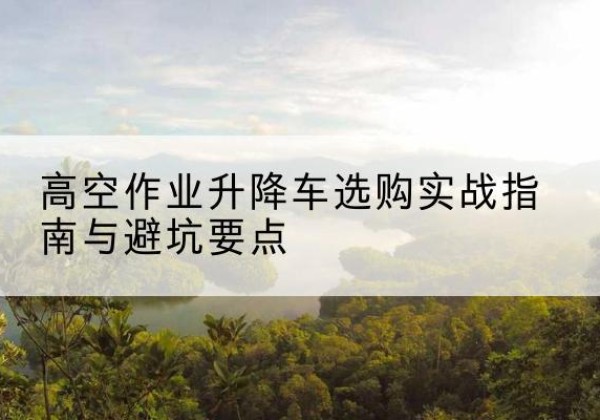 弋江升降车怎么选-高空作业升降车选购实战指南与避坑要点