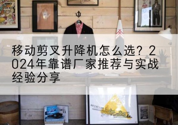 弋江升降平台厂家推荐-移动剪叉升降机怎么选？2024年靠谱厂家推荐与实战经验分享