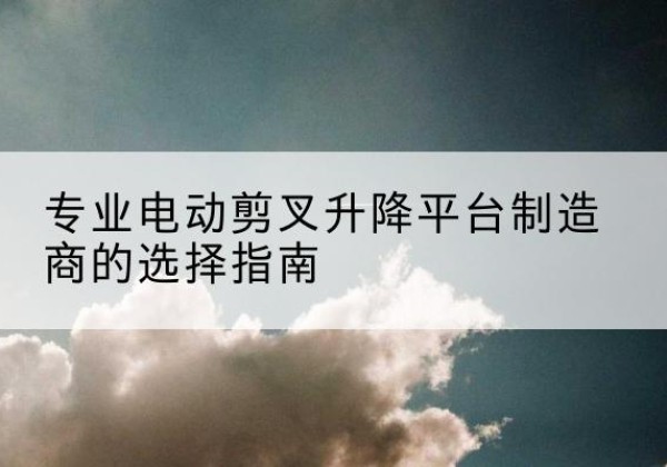 弋江电动剪叉升降平台厂家-专业电动剪叉升降平台制造商的选择指南